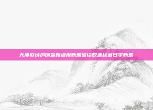 天津疫情病例最新通报新增确诊数连续多日零新增