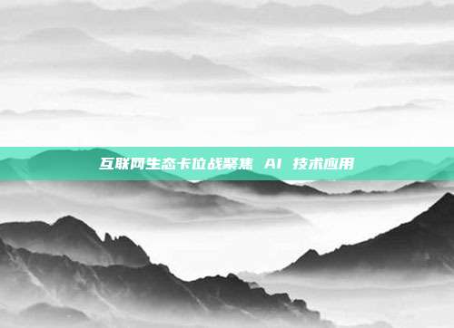互联网生态卡位战聚焦 AI 技术应用