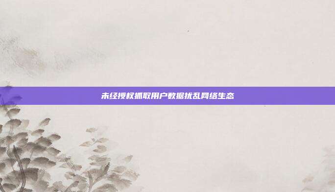 未经授权抓取用户数据扰乱网络生态