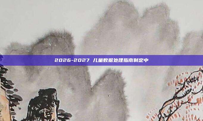2026-2027 儿童数据处理指南制定中