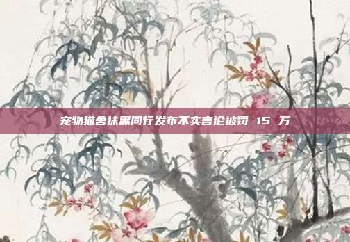宠物猫舍抹黑同行发布不实言论被罚 15 万