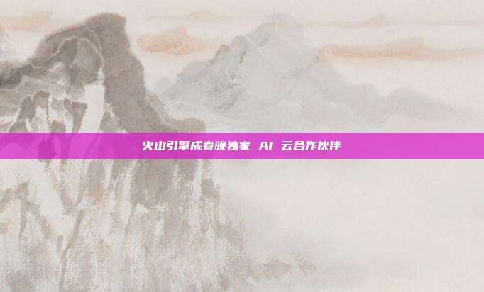 火山引擎成春晚独家 AI 云合作伙伴