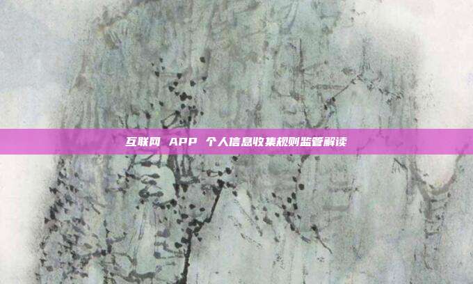 互联网 APP 个人信息收集规则监管解读