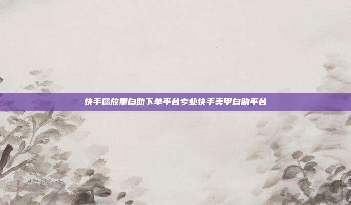 快手播放量自助下单平台专业快手美甲自助平台