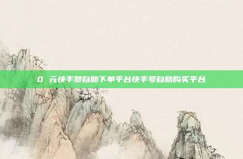 0 元快手赞自助下单平台快手号自助购买平台