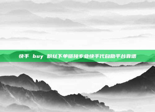 快手 buy 粉丝下单链接专业快手代自助平台靠谱