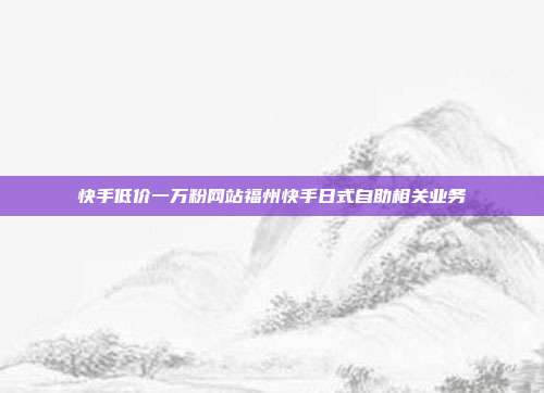 快手低价一万粉网站福州快手日式自助相关业务