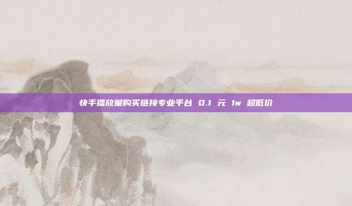 快手播放量购买链接专业平台 0.1 元 1w 超低价