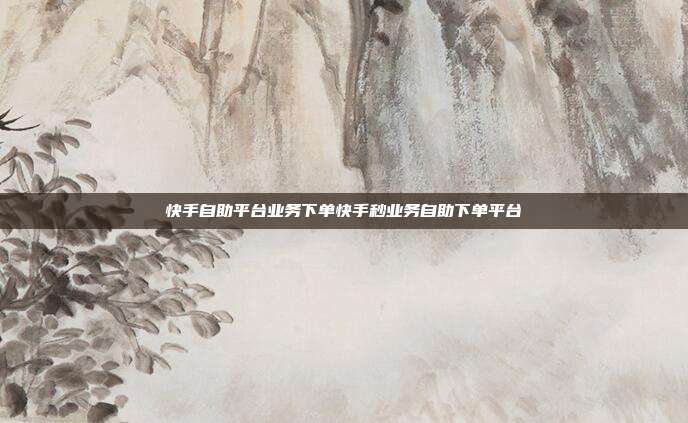 快手自助平台业务下单快手秒业务自助下单平台