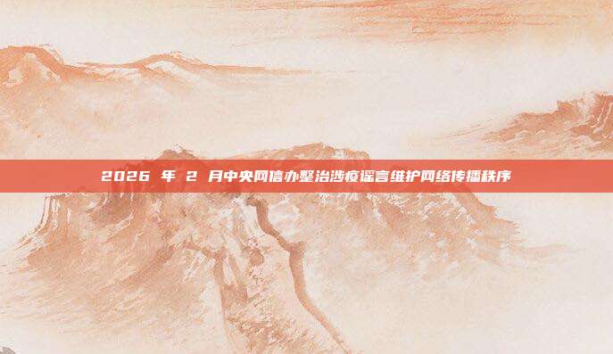 2026 年 2 月中央网信办整治涉疫谣言维护网络传播秩序