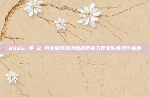 2026 年 2 月家庭环境消毒规范春节居家防疫操作指南
