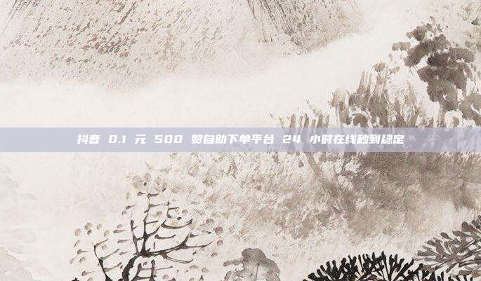 抖音 0.1 元 500 赞自助下单平台 24 小时在线秒到稳定
