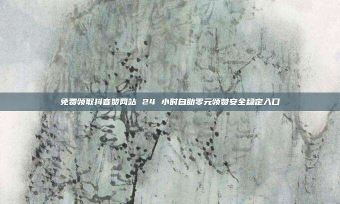 免费领取抖音赞网站 24 小时自助零元领赞安全稳定入口