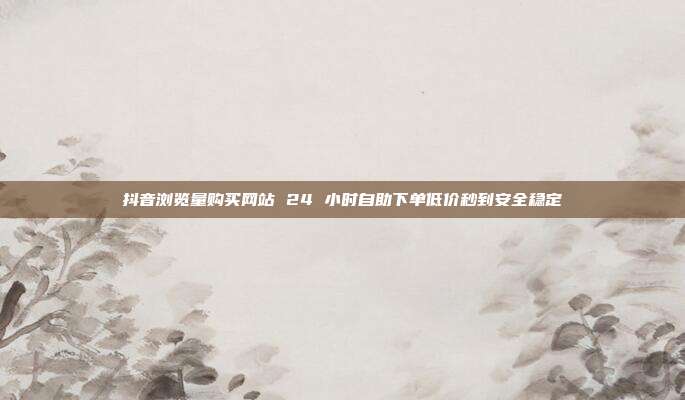 抖音浏览量购买网站 24 小时自助下单低价秒到安全稳定