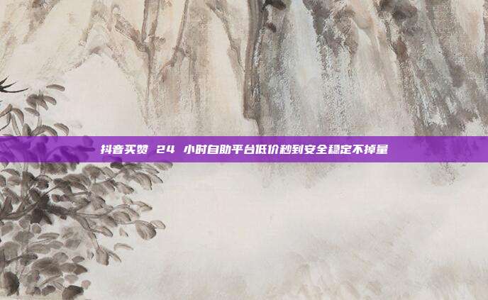 抖音买赞 24 小时自助平台低价秒到安全稳定不掉量