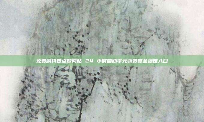 免费刷抖音点赞网站 24 小时自助零元领赞安全稳定入口