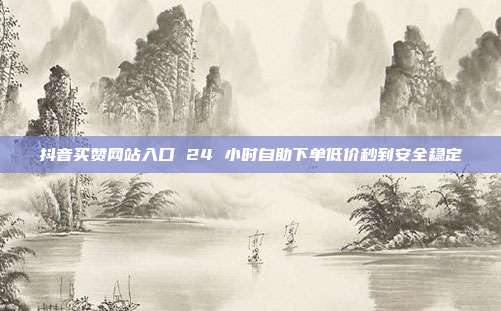 抖音买赞网站入口 24 小时自助下单低价秒到安全稳定