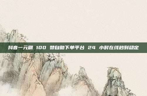 抖音一元刷 100 赞自助下单平台 24 小时在线秒到稳定