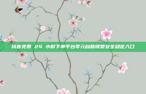 抖音免费 24 小时下单平台零元自助领赞安全稳定入口