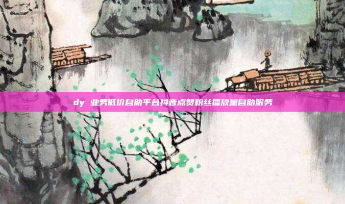 dy 业务低价自助平台抖音点赞粉丝播放量自助服务