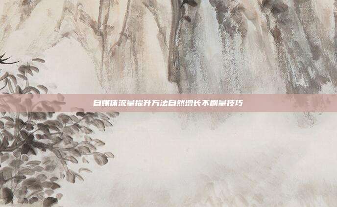 自媒体流量提升方法自然增长不刷量技巧