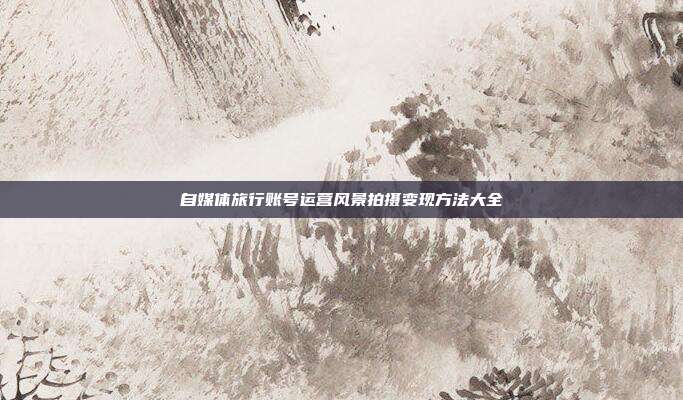 自媒体旅行账号运营风景拍摄变现方法大全