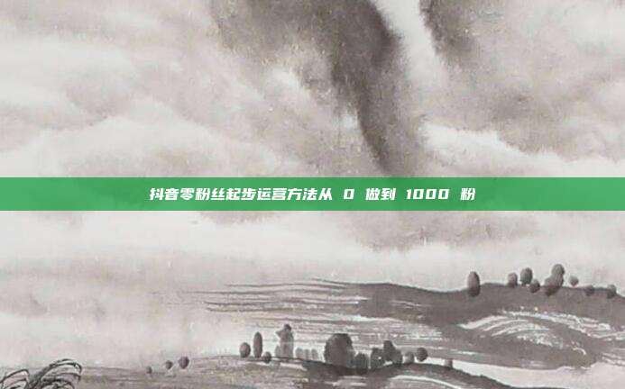抖音零粉丝起步运营方法从 0 做到 1000 粉