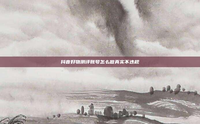 抖音好物测评账号怎么做真实不违规