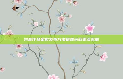 抖音作品定时发布方法错峰获取更多流量