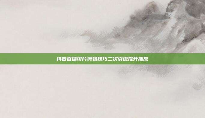 抖音直播切片剪辑技巧二次引流提升播放