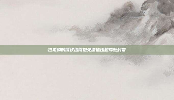 短视频防侵权指南避免搬运违规导致封号