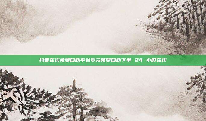 抖音在线免费自助平台零元领赞自助下单 24 小时在线