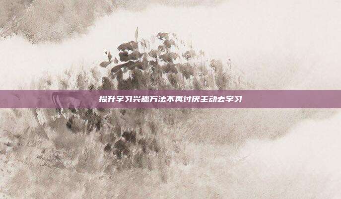 提升学习兴趣方法不再讨厌主动去学习