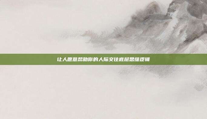 让人愿意帮助你的人际交往底层思维逻辑