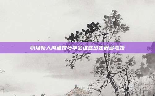 职场新人沟通技巧学会这些少走很多弯路