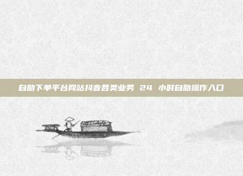 自助下单平台网站抖音各类业务 24 小时自助操作入口