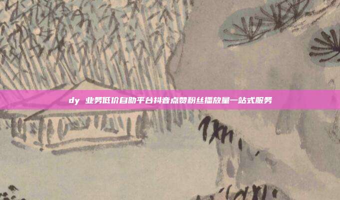 dy 业务低价自助平台抖音点赞粉丝播放量一站式服务