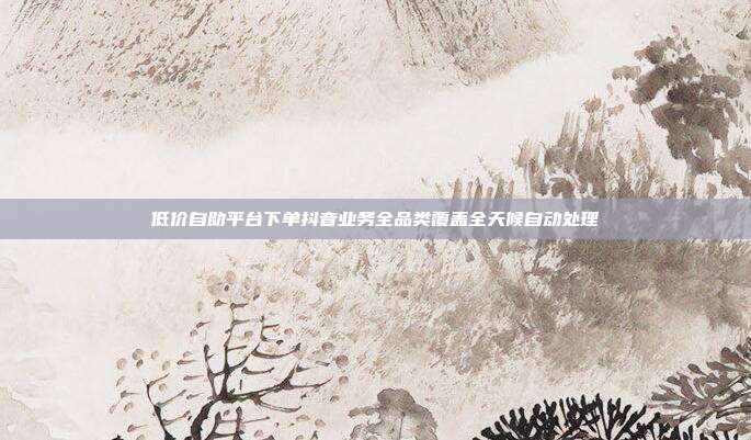 低价自助平台下单抖音业务全品类覆盖全天候自动处理
