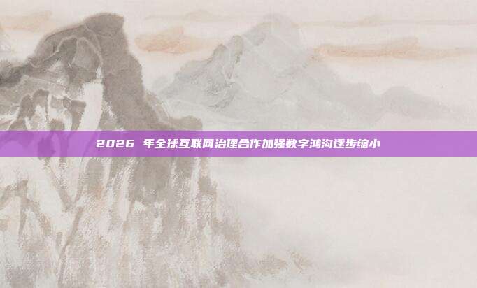 2026 年全球互联网治理合作加强数字鸿沟逐步缩小
