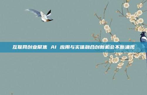 互联网创业聚焦 AI 应用与实体融合创新机会不断涌现
