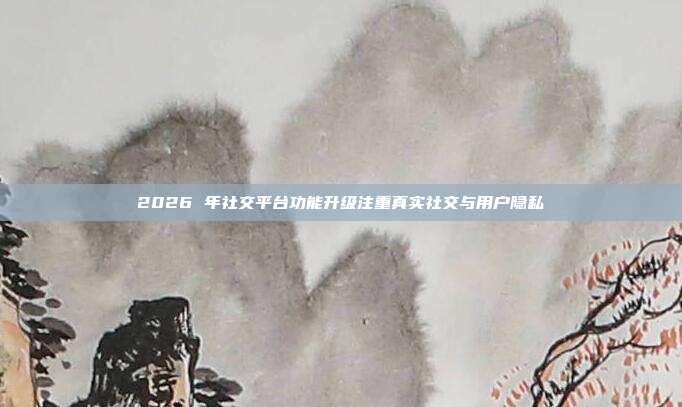 2026 年社交平台功能升级注重真实社交与用户隐私