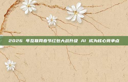 2026 年互联网春节红包大战升级 AI 成为核心竞争点