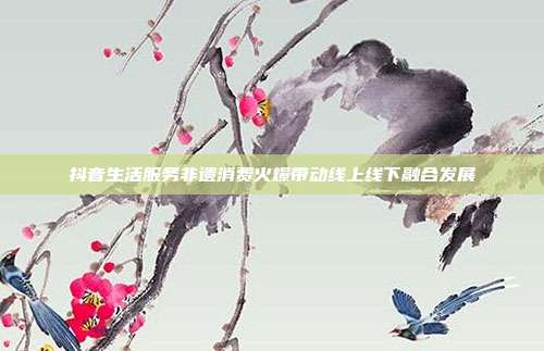 抖音生活服务非遗消费火爆带动线上线下融合发展