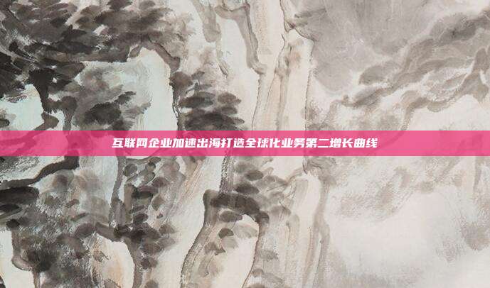 互联网企业加速出海打造全球化业务第二增长曲线