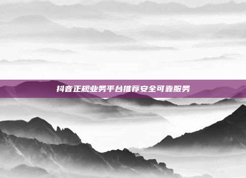 抖音正规业务平台推荐安全可靠服务