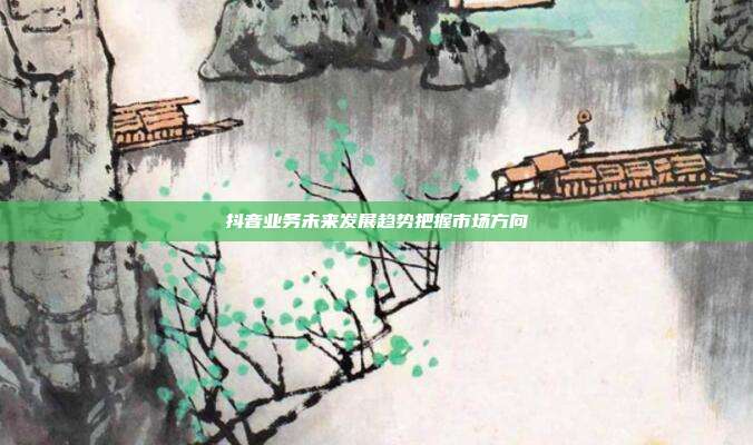 抖音业务未来发展趋势把握市场方向