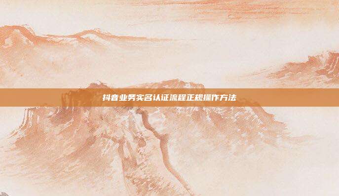抖音业务实名认证流程正规操作方法