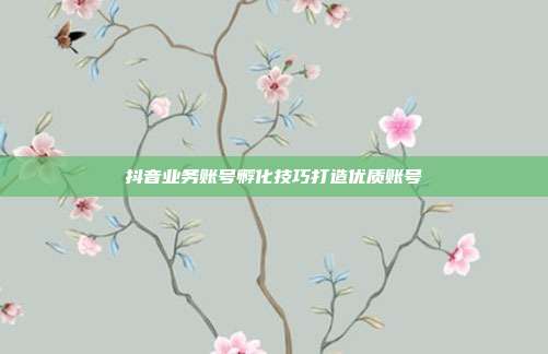 抖音业务账号孵化技巧打造优质账号