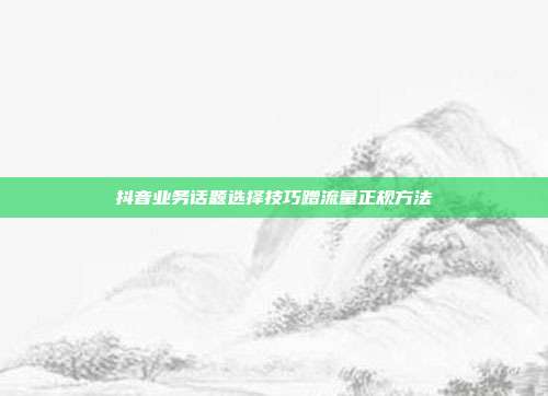 抖音业务话题选择技巧蹭流量正规方法