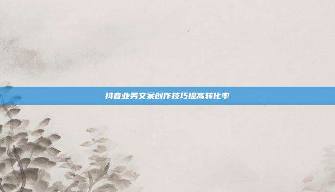 抖音业务文案创作技巧提高转化率